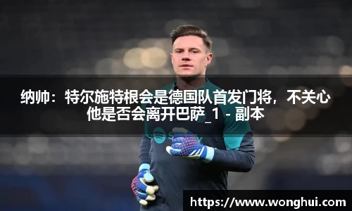 纳帅：特尔施特根会是德国队首发门将，不关心他是否会离开巴萨_1 - 副本